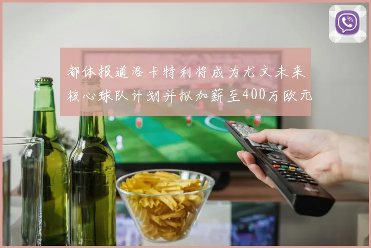 都体报道洛卡特利将成为尤文未来核心球队计划并拟加薪至400万欧元