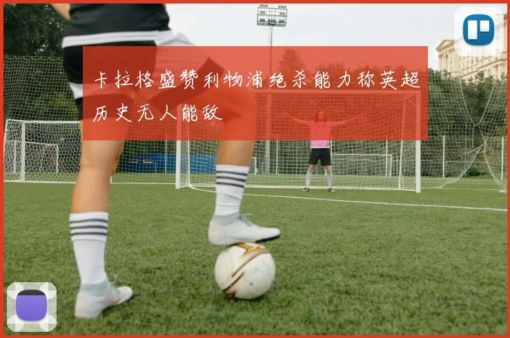 卡拉格盛赞利物浦绝杀能力称英超历史无人能敌