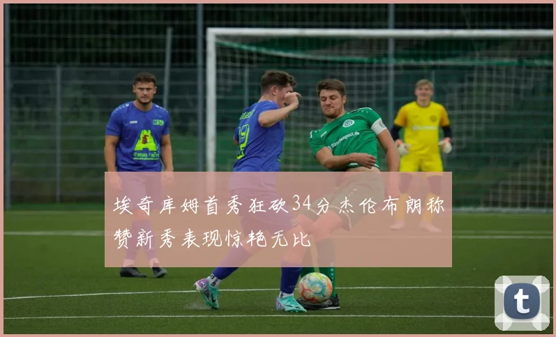 埃奇库姆首秀狂砍34分杰伦布朗称赞新秀表现惊艳无比