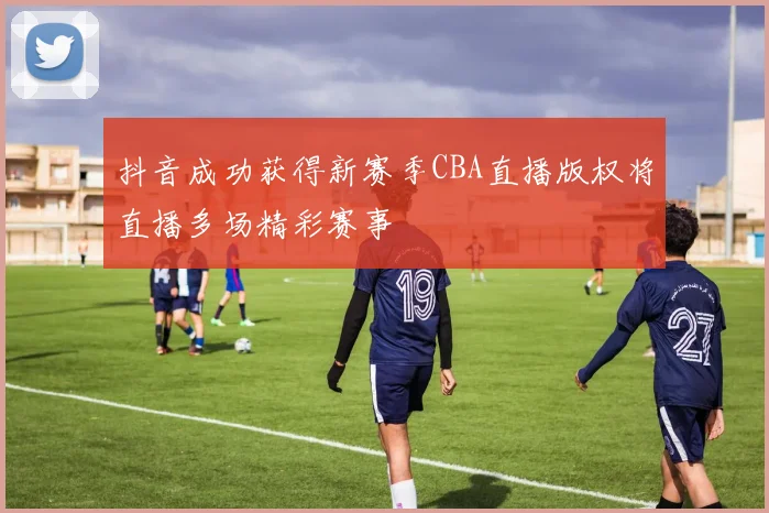 抖音成功获得新赛季CBA直播版权将直播多场精彩赛事