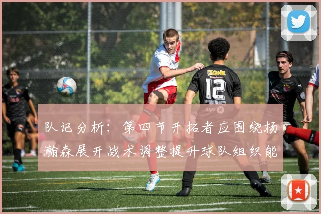 队记分析：第四节开拓者应围绕杨瀚森展开战术调整提升球队组织能力