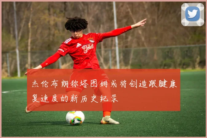 杰伦布朗称塔图姆或将创造跟腱康复速度的新历史纪录