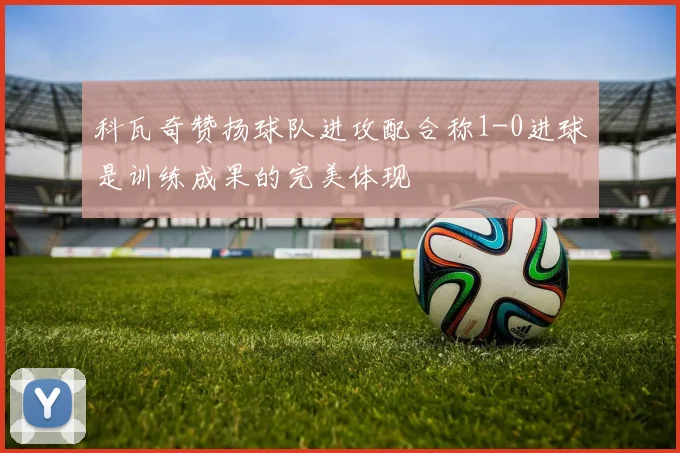 科瓦奇赞扬球队进攻配合称1-0进球是训练成果的完美体现
