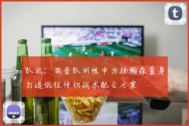 队记：混音队训练中为杨瀚森量身打造低位传切战术配合方案