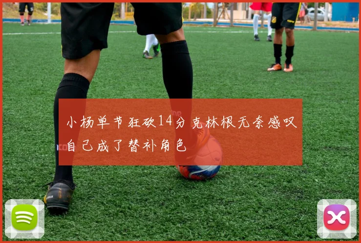 小杨单节狂砍14分克林根无奈感叹自己成了替补角色