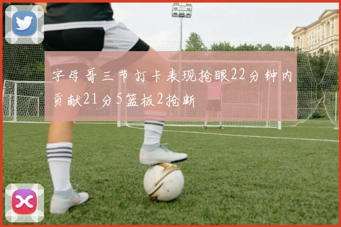 字母哥三节打卡表现抢眼22分钟内贡献21分5篮板2抢断
