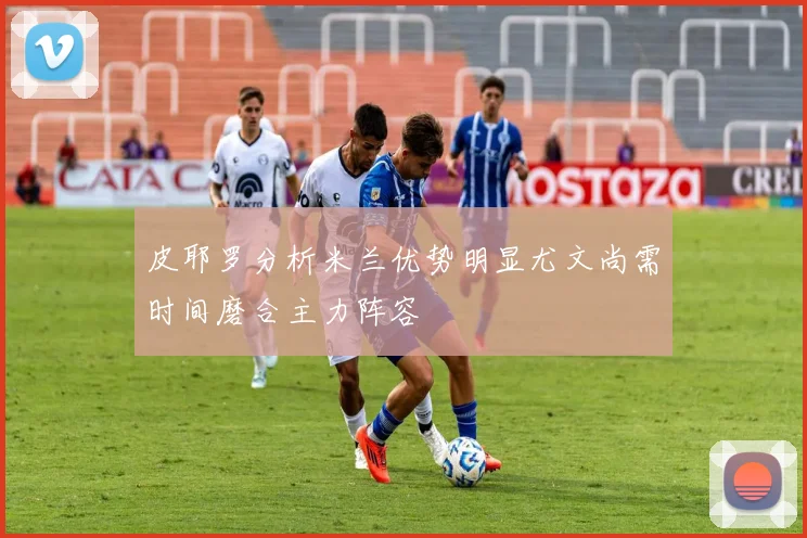 皮耶罗分析米兰优势明显尤文尚需时间磨合主力阵容
