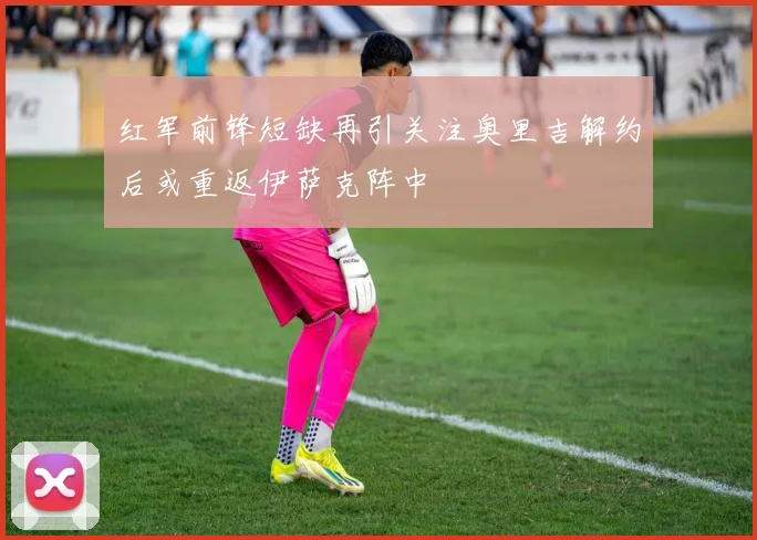 红军前锋短缺再引关注奥里吉解约后或重返伊萨克阵中
