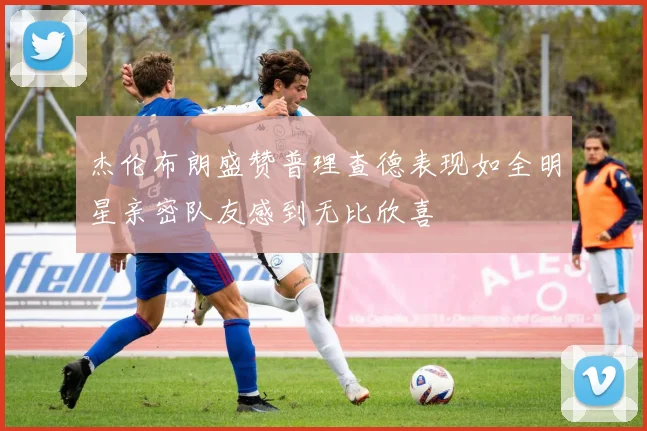 杰伦布朗盛赞普理查德表现如全明星亲密队友感到无比欣喜