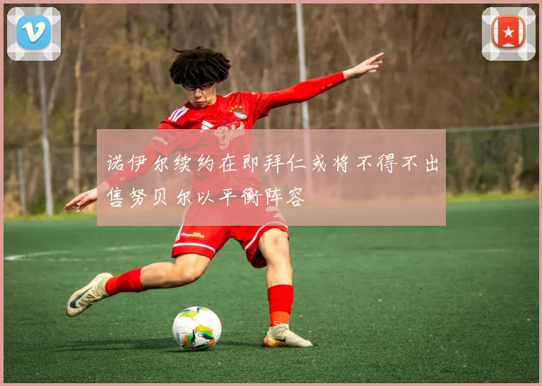 诺伊尔续约在即拜仁或将不得不出售努贝尔以平衡阵容