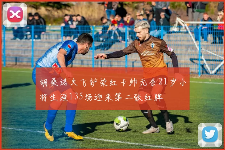 胡桑诺夫飞铲染红卡帅无奈21岁小将生涯135场迎来第二张红牌