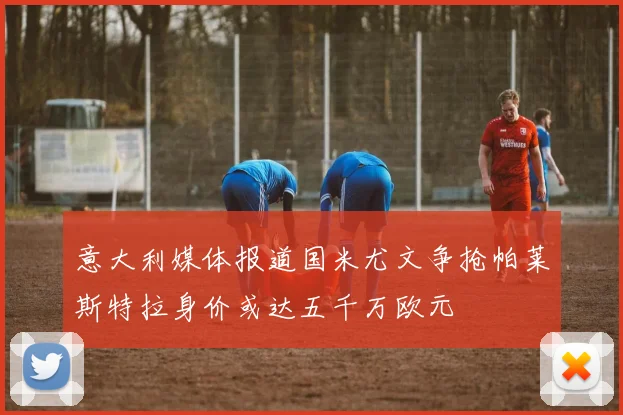 意大利媒体报道国米尤文争抢帕莱斯特拉身价或达五千万欧元
