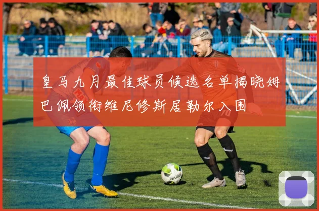 皇马九月最佳球员候选名单揭晓姆巴佩领衔维尼修斯居勒尔入围