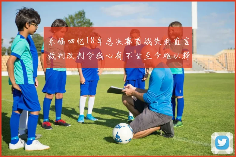 乐福回忆18年总决赛首战失利直言裁判改判令我心有不甘至今难以释怀