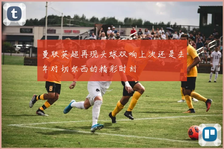 曼联英超再现头球双响上次还是去年对切尔西的精彩时刻