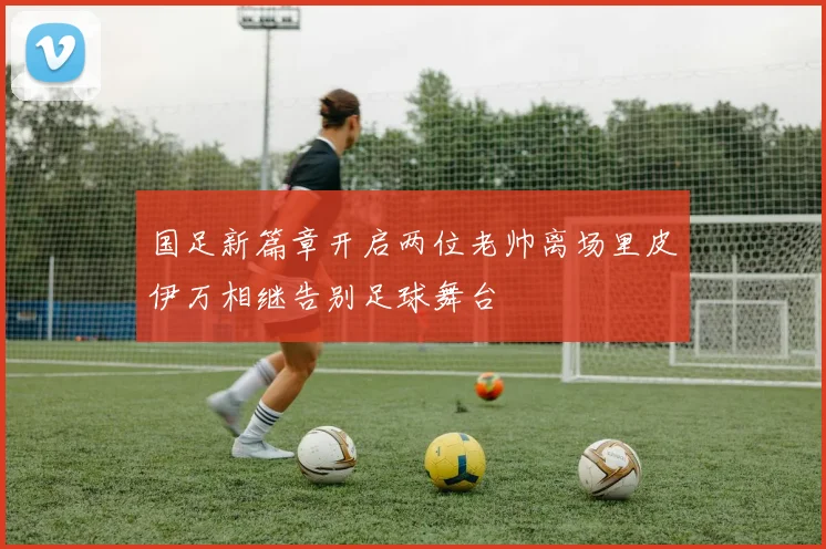 国足新篇章开启两位老帅离场里皮伊万相继告别足球舞台