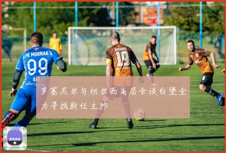 罗塞尼尔与切尔西高层会谈白堡全力寻找新任主帅