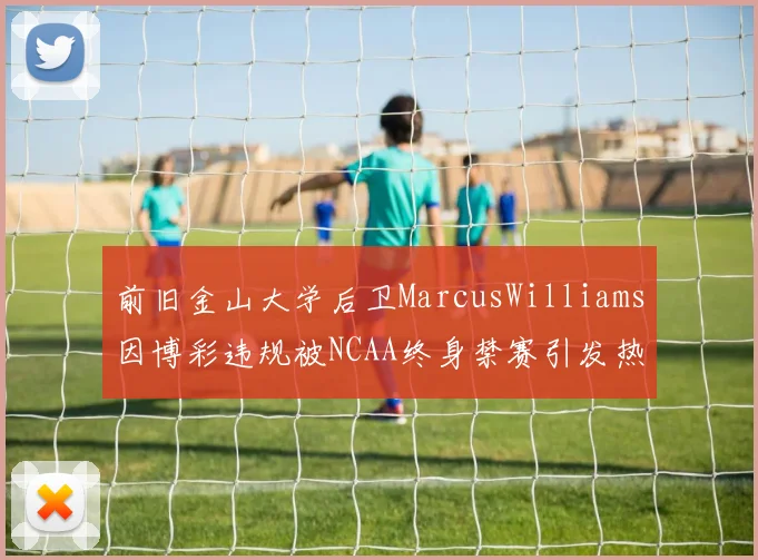 前旧金山大学后卫MarcusWilliams因博彩违规被NCAA终身禁赛引发热议