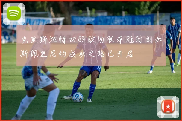 克里斯坦特回顾欧协联夺冠时刻加斯佩里尼的成功之路已开启