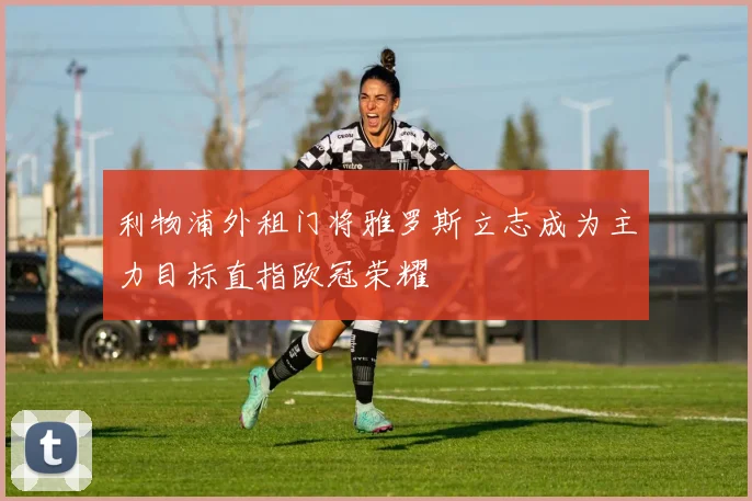 利物浦外租门将雅罗斯立志成为主力目标直指欧冠荣耀