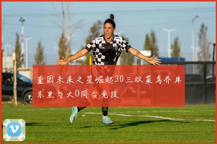 奎因未来之星崛起30三双菜鸟乔库东里与大O同台竞技