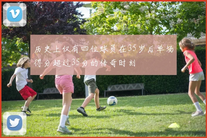 历史上仅有四位球员在35岁后单场得分超过35分的传奇时刻