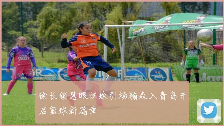 徐长锁慧眼识珠引杨瀚森入青岛开启篮球新篇章