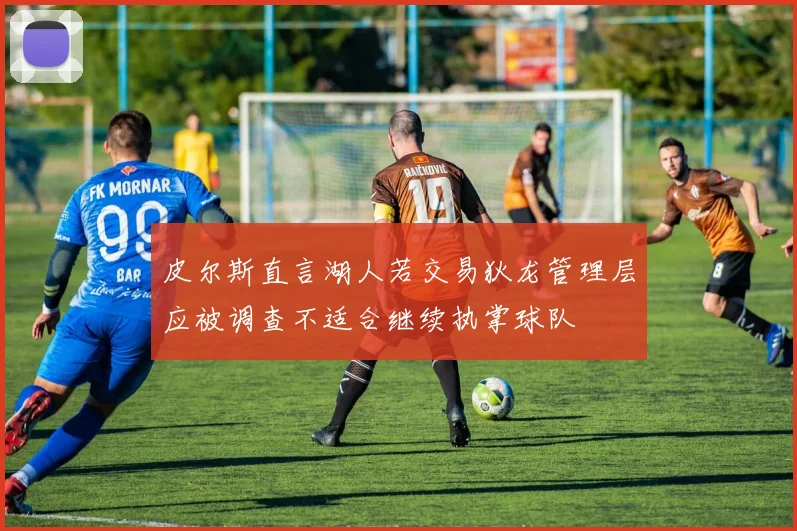 皮尔斯直言湖人若交易狄龙管理层应被调查不适合继续执掌球队