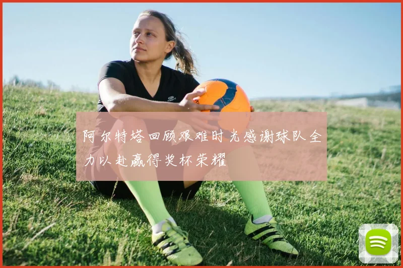 阿尔特塔回顾艰难时光感谢球队全力以赴赢得奖杯荣耀