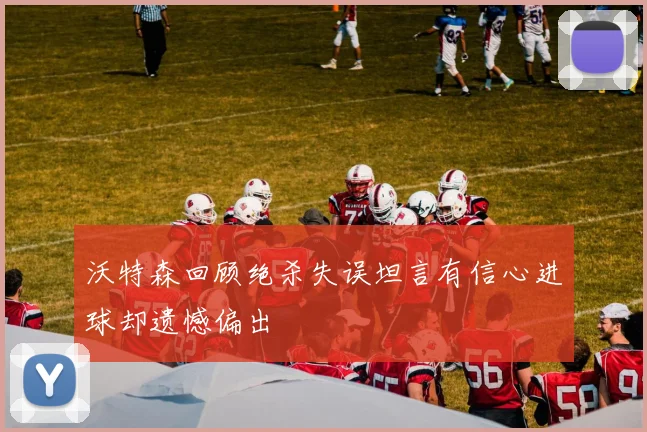 沃特森回顾绝杀失误坦言有信心进球却遗憾偏出