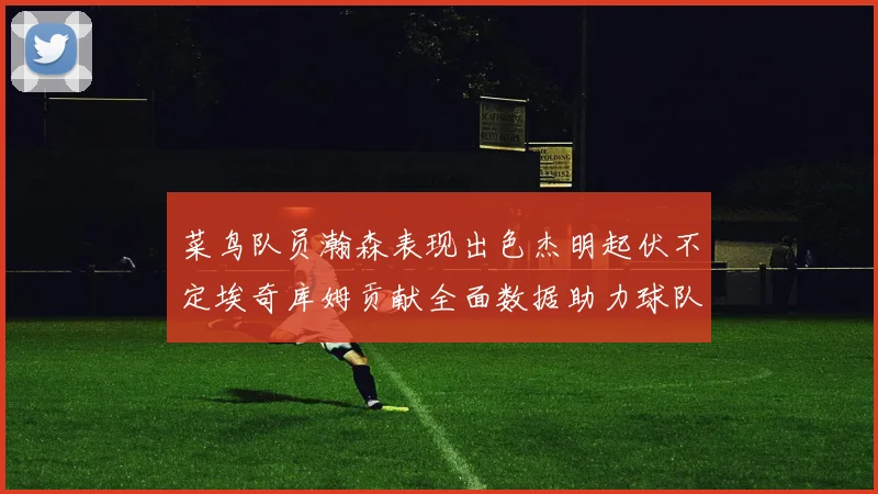 菜鸟队员瀚森表现出色杰明起伏不定埃奇库姆贡献全面数据助力球队