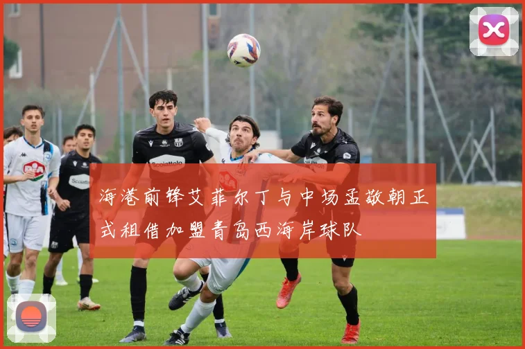海港前锋艾菲尔丁与中场孟敬朝正式租借加盟青岛西海岸球队