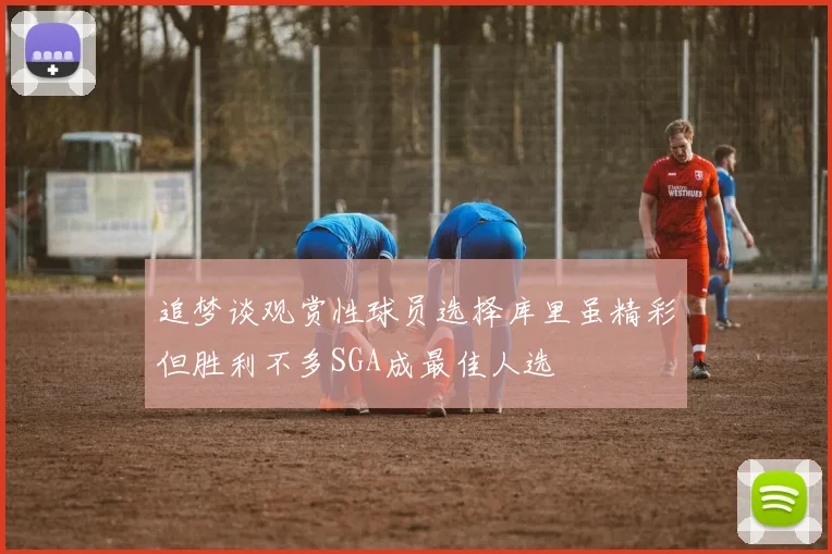 追梦谈观赏性球员选择库里虽精彩但胜利不多SGA成最佳人选