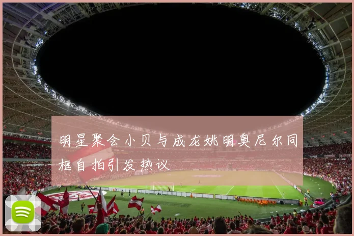 明星聚会小贝与成龙姚明奥尼尔同框自拍引发热议