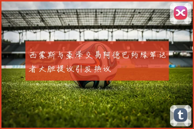 西蒙斯与豪泽交易阿德巴约绿军记者大胆提议引发热议