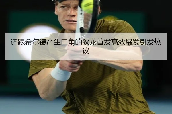 还跟希尔德产生口角的狄龙首发高效爆发引发热议（kaiyun）