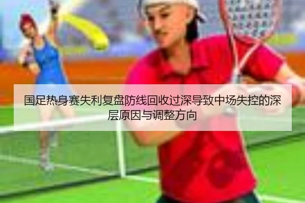 国足热身赛失利复盘防线回收过深导致中场失控的深层原因与调整方向（kaiyun）